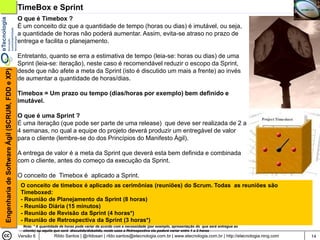 TimeBox e Sprint
                                                O que é Timebox ?
                                                É um conceito diz que a quantidade de tempo (horas ou dias) é imutável, ou seja,
                                                a quantidade de horas não poderá aumentar. Assim, evita-se atraso no prazo de
                                                entrega e facilita o planejamento.

                                                Entretanto, quanto se erra a estimativa de tempo (leia-se: horas ou dias) de uma
                                                Sprint (leia-se: iteração), neste caso é recomendável reduzir o escopo da Sprint,
Engenharia de Software Ágil (SCRUM, FDD e XP)




                                                desde que não afete a meta da Sprint (isto é discutido um mais a frente) ao invés
                                                de aumentar a quantidade de horas/dias.

                                                Timebox = Um prazo ou tempo (dias/horas por exemplo) bem definido e
                                                imutável.

                                                O que é uma Sprint ?
                                                É uma iteração (que pode ser parte de uma release) que deve ser realizada de 2 a
                                                4 semanas, no qual a equipe do projeto deverá produzir um entregável de valor
                                                para o cliente (lembre-se do dos Princípios do Manifesto Ágil).

                                                A entrega de valor é a meta da Sprint que deverá esta bem definida e combinada
                                                com o cliente, antes do começo da execução da Sprint.

                                                O conceito de Timebox é aplicado a Sprint.
                                                 O conceito de timebox é aplicado as cerimônias (reuniões) do Scrum. Todas as reuniões são
                                                 Timeboxed:
                                                 - Reunião de Planejamento da Sprint (8 horas)
                                                 - Reunião Diária (15 minutos)
                                                 - Reunião de Revisão da Sprint (4 horas*)
                                                 - Reunião de Retrospectiva da Sprint (3 horas*)
                                                  Nota: * A quantidade de horas pode variar de acordo com a necessidade (por exemplo, apresentação do que será entregue ao
                                                  cliente) ou aquilo que será discutido/debatido, neste caso a Retrospectiva ela poderá variar entre 1 a 3 horas
                                                Versão 6           Rildo Santos | @rildosan | rildo.santos@etecnologia.com.br | www.etecnologia.com.br | http://etecnologia.ning.com   14
 