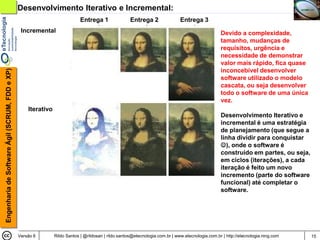 Desenvolvimento Iterativo e Incremental:
                                                                             Entrega 1                Entrega 2                Entrega 3
                                                 Incremental                                                                                       Devido a complexidade,
                                                                                                                                                   tamanho, mudanças de
                                                                                                                                                   requisitos, urgência e
                                                                                                                                                   necessidade de demonstrar
                                                                                                                                                   valor mais rápido, fica quase
                                                                                                                                                   inconcebível desenvolver
Engenharia de Software Ágil (SCRUM, FDD e XP)




                                                                                                                                                   software utilizado o modelo
                                                                                                                                                   cascata, ou seja desenvolver
                                                                                                                                                   todo o software de uma única
                                                                                                                                                   vez.
                                                    Iterativo
                                                                                                                                                   Desenvolvimento Iterativo e
                                                                                                                                                   incremental é uma estratégia
                                                                                                                                                   de planejamento (que segue a
                                                                                                                                                   linha dividir para conquistar
                                                                                                                                                   ), onde o software é
                                                                                                                                                   construído em partes, ou seja,
                                                                                                                                                   em ciclos (iterações), a cada
                                                                                                                                                   iteração é feito um novo
                                                                                                                                                   incremento (parte do software
                                                                                                                                                   funcional) até completar o
                                                                                                                                                   software.




                                                Versão 6        Rildo Santos | @rildosan | rildo.santos@etecnologia.com.br | www.etecnologia.com.br | http://etecnologia.ning.com   15
 