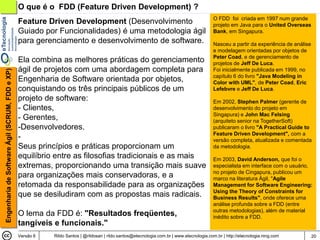 O que é o FDD (Feature Driven Development) ?
                                                                                                                                          O FDD foi criada em 1997 num grande
                                                Feature Driven Development (Desenvolvimento                                               projeto em Java para o United Overseas
                                                Guiado por Funcionalidades) é uma metodologia ágil                                        Bank, em Singapura.
                                                para gerenciamento e desenvolvimento de software.                                         Nasceu a partir da experiência de análise
                                                                                                                                          e modelagem orientadas por objetos de
                                                                                                                                          Peter Coad, e de gerenciamento de
                                                Ela combina as melhores práticas do gerenciamento                                         projetos de Jeff De Luca.
                                                ágil de projetos com uma abordagem completa para                                          Foi inicialmente publicada em 1999, no
Engenharia de Software Ágil (SCRUM, FDD e XP)




                                                                                                                                          capítulo 6 do livro "Java Modeling in
                                                Engenharia de Software orientada por objetos,                                             Color with UML", de Peter Coad, Eric
                                                conquistando os três principais públicos de um                                            Lefebvre e Jeff De Luca.
                                                projeto de software:                                                                      Em 2002, Stephen Palmer (gerente de
                                                - Clientes,                                                                               desenvolvimento do projeto em
                                                                                                                                          Singapura) e John Mac Felsing
                                                - Gerentes,                                                                               (arquiteto senior na TogetherSoft)
                                                -Desenvolvedores.                                                                         publicaram o livro "A Practical Guide to
                                                                                                                                          Feature Driven Development", com a
                                                -                                                                                         versão completa, atualizada e comentada
                                                Seus princípios e práticas proporcionam um                                                da metodologia.
                                                equilíbrio entre as filosofias tradicionais e as mais                                     Em 2003, David Anderson, que foi o
                                                extremas, proporcionando uma transição mais suave                                         especialista em interface com o usuário,
                                                                                                                                          no projeto de Cingapura, publicou um
                                                para organizações mais conservadoras, e a                                                 marco na literatura Ágil, "Agile
                                                retomada da responsabilidade para as organizações                                         Management for Software Engineering:
                                                                                                                                          Using the Theory of Constraints for
                                                que se desiludiram com as propostas mais radicais.                                        Business Results", onde oferece uma
                                                                                                                                          análise profunda sobre a FDD (entre
                                                                                                                                          outras metodologias), além de material
                                                O lema da FDD é: "Resultados freqüentes,                                                  inédito sobre a FDD.
                                                tangíveis e funcionais."
                                                Versão 6   Rildo Santos | @rildosan | rildo.santos@etecnologia.com.br | www.etecnologia.com.br | http://etecnologia.ning.com          20
 