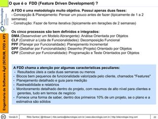 O que é o FDD (Feature Driven Development) ?
                                                  A FDD é uma metodologia muito objetiva. Possui apenas duas fases:
                                                  - Concepção & Planejamento: Pensar um pouco antes de fazer (tipicamente de 1 a 2
                                                  semanas)
                                                  - Construção: Fazer de forma iterativa (tipicamente em iterações de 2 semanas)

                                                  Os cinco processos são bem definidos e integrados:
Engenharia de Software Ágil (SCRUM, FDD e XP)




                                                  DMA (Desenvolver um Modelo Abrangente): Análise Orientada por Objetos
                                                  CLF (Construir a Lista de Funcionalidades): Decomposição Funcional
                                                  PPF (Planejar por Funcionalidade): Planejamento Incremental
                                                  DPF (Detalhar por Funcionalidade): Desenho (Projeto) Orientado por Objetos
                                                  CPF (Construir por Funcionalidade): Programação e Teste Orientados por Objetos



                                                    A FDD chama a atenção por algumas características peculiares:
                                                     - Resultados úteis a cada duas semanas ou menos
                                                    - Blocos bem pequenos de funcionalidade valorizada pelo cliente, chamados "Features"
                                                    - Planejamento detalhado e guia para medição
                                                    - Rastreabilidade e relatórios
                                                    - Monitoramento detalhado dentro do projeto, com resumos de alto nível para clientes e
                                                       gerentes, tudo em termos de negócio
                                                    - Fornece uma forma de saber, dentro dos primeiros 10% de um projeto, se o plano e a
                                                      estimativa são sólidos



                                                Versão 6    Rildo Santos | @rildosan | rildo.santos@etecnologia.com.br | www.etecnologia.com.br | http://etecnologia.ning.com   22
 