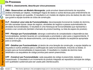 Os Processos
                                                A FDD é, classicamente, descrita por cinco processos:

                                                DMA - Desenvolver um Modelo Abrangente: pode envolver desenvolvimento de requisitos,
                                                análise orientada por objetos, modelagem lógica de dados e outras técnicas para entendimento do
                                                domínio de negócio em questão. O resultado é um modelo de objetos (e/ou de dados) de alto nível,
                                                que guiará a equipe durante os ciclos de construção.
Engenharia de Software Ágil (SCRUM, FDD e XP)




                                                CLF - Construir uma Lista de Funcionalidades: decomposição funcional do modelo do domínio,
                                                em três camadas típicas: áreas de negócio, atividades de negócio e passos automatizados da
                                                atividade (funcionalidades). O resultado é uma hierarquia de funcionalidades que representa o
                                                produto a ser construído (também chamado de product backlog, ou lista de espera do produto).

                                                PPF - Planejar por Funcionalidade: abrange a estimativa de complexidade e dependência das
                                                funcionalidades, também levando em consideração a prioridade e valor para o negócio/cliente. O
                                                resultado é um plano de desenvolvimento, com os pacotes de trabalho na seqüência apropriada
                                                para a construção.

                                                DPF - Detalhar por Funcionalidade: já dentro de uma iteração de construção, a equipe detalha os
                                                requisitos e outros artefatos para a codificação de cada funcionalidade, incluindo os testes. O
                                                projeto para as funcionalidades é inspecionado. O resultado é o modelo de domínio mais
                                                detalhado e os esqueletos de código prontos para serem preenchidos.

                                                CPF - Construir por Funcionalidade: cada esqueleto de código é preenchido, testado e
                                                inspecionado. O resultado é um incremento do produto integrado ao repositório principal de código,
                                                com qualidade e potencial para ser usado pelo cliente/usuário.


                                                Versão 6   Rildo Santos | @rildosan | rildo.santos@etecnologia.com.br | www.etecnologia.com.br | http://etecnologia.ning.com   23
 