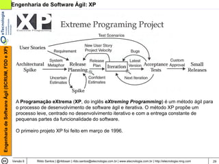 Engenharia de Software Ágil (SCRUM, FDD e XP)   Engenharia de Software Ágil: XP




                                                  A Programação eXtrema (XP, do inglês eXtreming Programming) é um método ágil para
                                                  o processo de desenvolvimento de software ágil e iterativa. O método XP propõe um
                                                  processo leve, centrado no desenvolvimento iterativo e com a entrega constante de
                                                  pequenas partes da funcionalidade do software.

                                                  O primeiro projeto XP foi feito em março de 1996.




                                                Versão 6   Rildo Santos | @rildosan | rildo.santos@etecnologia.com.br | www.etecnologia.com.br | http://etecnologia.ning.com   29
 
