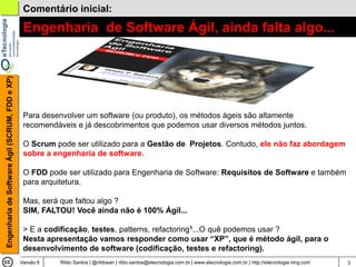 Comentário inicial:

                                                 Engenharia de Software Ágil, ainda falta algo...
Engenharia de Software Ágil (SCRUM, FDD e XP)




                                                 Para desenvolver um software (ou produto), os métodos ágeis são altamente
                                                 recomendáveis e já descobrimentos que podemos usar diversos métodos juntos.

                                                 O Scrum pode ser utilizado para a Gestão de Projetos. Contudo, ele não faz abordagem
                                                 sobre a engenharia de software.

                                                 O FDD pode ser utilizado para Engenharia de Software: Requisitos de Software e também
                                                 para arquitetura.

                                                 Mas, será que faltou algo ?
                                                 SIM, FALTOU! Você ainda não é 100% Ágil...

                                                 > E a codificação, testes, patterns, refactoring1...O quê podemos usar ?
                                                 Nesta apresentação vamos responder como usar “XP”, que é método ágil, para o
                                                 desenvolvimento de software (codificação, testes e refactoring).
                                                Versão 6   Rildo Santos | @rildosan | rildo.santos@etecnologia.com.br | www.etecnologia.com.br | http://etecnologia.ning.com   3
 