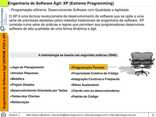 Engenharia de Software Ágil: XP (Extreme Programming)
                                                - Programação eXtrema: Desenvolvendo Software com Qualidade e Agilidade
                                                O XP é uma técnica revolucionária de desenvolvimento de software que se opõe a uma
                                                série de premissas adotadas pelos métodos tradicionais de engenharia de software. XP
                                                consiste numa série de práticas e regras que permitem aos programadores desenvolver
                                                software de alta qualidade de uma forma dinâmica e ágil.
Engenharia de Software Ágil (SCRUM, FDD e XP)




                                                                         A metodologia se baseia nas seguintes práticas (2000):


                                                 Jogo do Planejamento                                     Programação Pareada
                                                 Versões Pequenas                                         Propriedade Coletiva do Código
                                                 Metáfora                                                 Integração Contínua e Freqüente
                                                 Projeto Simples                                          Ritmo Sustentável
                                                 Desenvolvimento Orientado por Testes                     Cliente com os desenvolvedores
                                                 Testes dos Clientes                                      Padrão de Código
                                                 Refatoração



                                                Versão 6     Rildo Santos | @rildosan | rildo.santos@etecnologia.com.br | www.etecnologia.com.br | http://etecnologia.ning.com   30
 