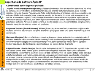Engenharia de Software Ágil: XP
                                                 Comentários sobre algumas práticas:
                                                 Jogo de Planejamento (Planning Game): O desenvolvimento é feito em iterações semanais. No início
                                                 da semana, desenvolvedores e cliente reúnem-se para priorizar as funcionalidades. Essa reunião
                                                 recebe o nome de Jogo do Planejamento. Nela, o cliente identifica prioridades e os desenvolvedores as
                                                 estimam. O cliente é essencial neste processo e assim ele fica sabendo o que está acontecendo e o
                                                 que vai acontecer no projeto. Como o escopo é reavaliado semanalmente, o projeto é regido por um
                                                 contrato de escopo negociável, que difere significativamente das formas tradicionais de contratação de
Engenharia de Software Ágil (SCRUM, FDD e XP)




                                                 projetos de software. Ao final de cada semana, o cliente recebe novas funcionalidades, completamente
                                                 testadas e prontas para serem postas em produção.

                                                 Pequenas Versões (Small Releases): A liberação de pequenas versões funcionais do projeto auxilia
                                                 muito no processo de aceitação por parte do cliente, que já pode testar uma parte do sistema que está
                                                 comprando.

                                                 Metáfora (Metaphor): Procura facilitar a comunicação com o cliente, entendendo a realidade dele. O
                                                 conceito de rápido para um cliente de um sistema jurídico é diferente para um programador experiente
                                                 em controlar comunicação em sistemas em tempo real, como controle de tráfego aéreo. É preciso
                                                 traduzir as palavras do cliente para o significado que ele espera dentro do projeto.

                                                 Projeto Simples (Simple Design): Simplicidade é um princípio da XP. Projeto simples significa dizer
                                                 que caso o cliente tenha pedido que na primeira versão apenas o usuário "teste" possa entrar no
                                                 sistema com a senha "123" e assim ter acesso a todo o sistema, você vai fazer o código exato para que
                                                 esta funcionalidade seja implementada, sem se preocupar com sistemas de autenticação e restrições
                                                 de acesso. Um erro comum ao adotar essa prática é a confusão por parte dos programadores de
                                                 código simples e código fácil. Nem sempre o código mais fácil de ser desenvolvido levará a solução
                                                 mais simples por parte de projeto. Esse entendimento é fundamental para o bom andamento do XP.
                                                 Código fácil deve ser identificado e substituído por código simples.


                                                Versão 6    Rildo Santos | @rildosan | rildo.santos@etecnologia.com.br | www.etecnologia.com.br | http://etecnologia.ning.com   31
 