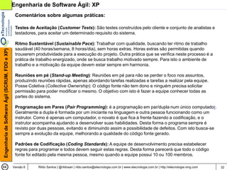 Engenharia de Software Ágil: XP
                                                 Comentários sobre algumas práticas:

                                                 Testes de Aceitação (Customer Tests): São testes construídos pelo cliente e conjunto de analistas e
                                                 testadores, para aceitar um determinado requisito do sistema.

                                                 Ritmo Sustentável (Sustainable Pace): Trabalhar com qualidade, buscando ter ritmo de trabalho
                                                 saudável (40 horas/semana, 8 horas/dia), sem horas extras. Horas extras são permitidas quando
Engenharia de Software Ágil (SCRUM, FDD e XP)




                                                 trouxerem produtividade para a execução do projeto. Outra prática que se verifica neste processo é a
                                                 prática de trabalho energizado, onde se busca trabalho motivado sempre. Para isto o ambiente de
                                                 trabalho e a motivação da equipe devem estar sempre em harmonia.

                                                 Reuniões em pé (Stand-up Meeting): Reuniões em pé para não se perder o foco nos assuntos,
                                                 produzindo reuniões rápidas, apenas abordando tarefas realizadas e tarefas a realizar pela equipe.
                                                 Posse Coletiva (Collective Ownership): O código fonte não tem dono e ninguém precisa solicitar
                                                 permissão para poder modificar o mesmo. O objetivo com isto é fazer a equipe conhecer todas as
                                                 partes do sistema.

                                                 Programação em Pares (Pair Programming): é a programação em par/dupla num único computador.
                                                 Geralmente a dupla é formada por um iniciante na linguagem e outra pessoa funcionando como um
                                                 instrutor. Como é apenas um computador, o novato é que fica à frente fazendo a codificação, e o
                                                 instrutor acompanha ajudando a desenvolver suas habilidades. Desta forma o programa sempre é
                                                 revisto por duas pessoas, evitando e diminuindo assim a possibilidade de defeitos. Com isto busca-se
                                                 sempre a evolução da equipe, melhorando a qualidade do código fonte gerado.

                                                 Padrões de Codificação (Coding Standards): A equipe de desenvolvimento precisa estabelecer
                                                 regras para programar e todos devem seguir estas regras. Desta forma parecerá que todo o código
                                                 fonte foi editado pela mesma pessoa, mesmo quando a equipe possui 10 ou 100 membros.

                                                Versão 6    Rildo Santos | @rildosan | rildo.santos@etecnologia.com.br | www.etecnologia.com.br | http://etecnologia.ning.com   32
 