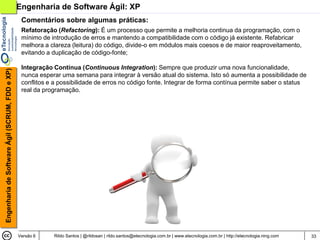 Engenharia de Software Ágil: XP
                                                 Comentários sobre algumas práticas:
                                                 Refatoração (Refactoring): É um processo que permite a melhoria continua da programação, com o
                                                 mínimo de introdução de erros e mantendo a compatibilidade com o código já existente. Refabricar
                                                 melhora a clareza (leitura) do código, divide-o em módulos mais coesos e de maior reaproveitamento,
                                                 evitando a duplicação de código-fonte;

                                                 Integração Contínua (Continuous Integration): Sempre que produzir uma nova funcionalidade,
Engenharia de Software Ágil (SCRUM, FDD e XP)




                                                 nunca esperar uma semana para integrar à versão atual do sistema. Isto só aumenta a possibilidade de
                                                 conflitos e a possibilidade de erros no código fonte. Integrar de forma contínua permite saber o status
                                                 real da programação.




                                                Versão 6    Rildo Santos | @rildosan | rildo.santos@etecnologia.com.br | www.etecnologia.com.br | http://etecnologia.ning.com   33
 