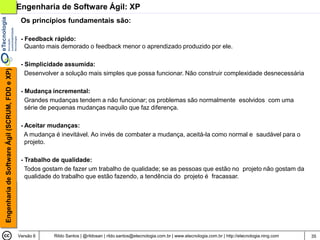 Engenharia de Software Ágil: XP
                                                 Os princípios fundamentais são:

                                                 - Feedback rápido:
                                                   Quanto mais demorado o feedback menor o aprendizado produzido por ele.

                                                 - Simplicidade assumida:
Engenharia de Software Ágil (SCRUM, FDD e XP)




                                                   Desenvolver a solução mais simples que possa funcionar. Não construir complexidade desnecessária

                                                 - Mudança incremental:
                                                   Grandes mudanças tendem a não funcionar; os problemas são normalmente esolvidos com uma
                                                   série de pequenas mudanças naquilo que faz diferença.

                                                 - Aceitar mudanças:
                                                   A mudança é inevitável. Ao invés de combater a mudança, aceitá-la como normal e saudável para o
                                                   projeto.

                                                 - Trabalho de qualidade:
                                                   Todos gostam de fazer um trabalho de qualidade; se as pessoas que estão no projeto não gostam da
                                                   qualidade do trabalho que estão fazendo, a tendência do projeto é fracassar.




                                                Versão 6    Rildo Santos | @rildosan | rildo.santos@etecnologia.com.br | www.etecnologia.com.br | http://etecnologia.ning.com   35
 