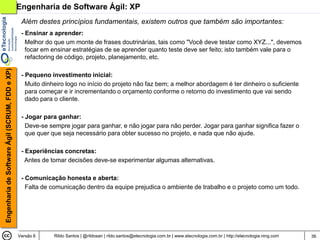 Engenharia de Software Ágil: XP
                                                 Além destes princípios fundamentais, existem outros que também são importantes:
                                                 - Ensinar a aprender:
                                                   Melhor do que um monte de frases doutrinárias, tais como "Você deve testar como XYZ...", devemos
                                                   focar em ensinar estratégias de se aprender quanto teste deve ser feito; isto também vale para o
                                                   refactoring de código, projeto, planejamento, etc.
Engenharia de Software Ágil (SCRUM, FDD e XP)




                                                 - Pequeno investimento inicial:
                                                   Muito dinheiro logo no início do projeto não faz bem; a melhor abordagem é ter dinheiro o suficiente
                                                   para começar e ir incrementando o orçamento conforme o retorno do investimento que vai sendo
                                                   dado para o cliente.

                                                 - Jogar para ganhar:
                                                   Deve-se sempre jogar para ganhar, e não jogar para não perder. Jogar para ganhar significa fazer o
                                                   que quer que seja necessário para obter sucesso no projeto, e nada que não ajude.

                                                 - Experiências concretas:
                                                   Antes de tomar decisões deve-se experimentar algumas alternativas.

                                                 - Comunicação honesta e aberta:
                                                   Falta de comunicação dentro da equipe prejudica o ambiente de trabalho e o projeto como um todo.




                                                Versão 6     Rildo Santos | @rildosan | rildo.santos@etecnologia.com.br | www.etecnologia.com.br | http://etecnologia.ning.com   36
 