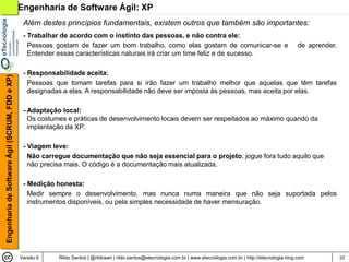 Engenharia de Software Ágil: XP
                                                 Além destes princípios fundamentais, existem outros que também são importantes:
                                                 - Trabalhar de acordo com o instinto das pessoas, e não contra ele:
                                                   Pessoas gostam de fazer um bom trabalho, como elas gostam de comunicar-se e                                           de aprender.
                                                   Entender essas características naturais irá criar um time feliz e de sucesso.

                                                 - Responsabilidade aceita:
Engenharia de Software Ágil (SCRUM, FDD e XP)




                                                   Pessoas que tomam tarefas para si irão fazer um trabalho melhor que aquelas que têm tarefas
                                                   designadas a elas. A responsabilidade não deve ser imposta às pessoas, mas aceita por elas.

                                                 - Adaptação local:
                                                   Os costumes e práticas de desenvolvimento locais devem ser respeitados ao máximo quando da
                                                   implantação da XP.

                                                 - Viagem leve:
                                                   Não carregue documentação que não seja essencial para o projeto; jogue fora tudo aquilo que
                                                   não precisa mais. O código é a documentação mais atualizada.

                                                 - Medição honesta:
                                                   Medir sempre o desenvolvimento, mas nunca numa maneira que não seja suportada pelos
                                                   instrumentos disponíveis, ou pela simples necessidade de haver mensuração.




                                                Versão 6    Rildo Santos | @rildosan | rildo.santos@etecnologia.com.br | www.etecnologia.com.br | http://etecnologia.ning.com           37
 