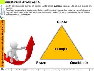 Engenharia de Software Ágil: XP
                                                 Dentre as variáveis de controle em projetos (custo, tempo, qualidade e escopo), há um foco explícito em
                                                 escopo.
                                                 Para isso, recomenda-se a priorização de funcionalidades que representem maior valor possível para o
                                                 negócio. Desta forma, caso seja necessário a diminuição de escopo, as funcionalidades menos valiosas
                                                 serão adiadas ou canceladas.
Engenharia de Software Ágil (SCRUM, FDD e XP)




                                                                                                                                  Custo




                                                                                                                              escopo


                                                                                              Prazo                                                     Qualidade
                                                Versão 6    Rildo Santos | @rildosan | rildo.santos@etecnologia.com.br | www.etecnologia.com.br | http://etecnologia.ning.com   38
 