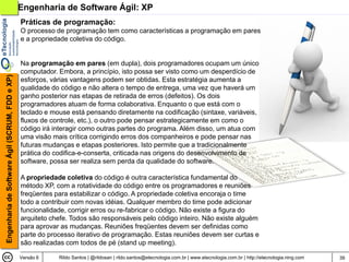Engenharia de Software Ágil: XP
                                                Práticas de programação:
                                                O processo de programação tem como características a programação em pares
                                                e a propriedade coletiva do código.


                                                Na programação em pares (em dupla), dois programadores ocupam um único
                                                computador. Embora, a princípio, isto possa ser visto como um desperdício de
Engenharia de Software Ágil (SCRUM, FDD e XP)




                                                esforços, várias vantagens podem ser obtidas. Esta estratégia aumenta a
                                                qualidade do código e não altera o tempo de entrega, uma vez que haverá um
                                                ganho posterior nas etapas de retirada de erros (defeitos). Os dois
                                                programadores atuam de forma colaborativa. Enquanto o que está com o
                                                teclado e mouse está pensando diretamente na codificação (sintaxe, variáveis,
                                                fluxos de controle, etc.), o outro pode pensar estrategicamente em como o
                                                código irá interagir como outras partes do programa. Além disso, um atua com
                                                uma visão mais crítica corrigindo erros dos companheiros e pode pensar nas
                                                futuras mudanças e etapas posteriores. Isto permite que a tradicionalmente
                                                prática do codifica-e-conserta, criticada nas origens do desenvolvimento de
                                                software, possa ser realiza sem perda da qualidade do software.

                                                A propriedade coletiva do código é outra característica fundamental do
                                                método XP, com a rotatividade do código entre os programadores e reuniões
                                                freqüentes para estabilizar o código. A propriedade coletiva encoraja o time
                                                todo a contribuir com novas idéias. Qualquer membro do time pode adicionar
                                                funcionalidade, corrigir erros ou re-fabricar o código. Não existe a figura do
                                                arquiteto chefe. Todos são responsáveis pelo código inteiro. Não existe alguém
                                                para aprovar as mudanças. Reuniões freqüentes devem ser definidas como
                                                parte do processo iterativo de programação. Estas reuniões devem ser curtas e
                                                são realizadas com todos de pé (stand up meeting).

                                                Versão 6    Rildo Santos | @rildosan | rildo.santos@etecnologia.com.br | www.etecnologia.com.br | http://etecnologia.ning.com   39
 
