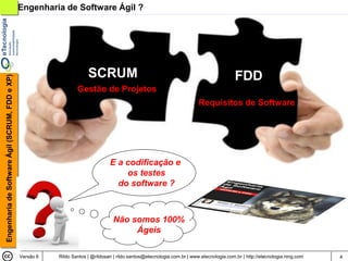 Engenharia de Software Ágil ?




                                                                        SCRUM                                                               FDD
Engenharia de Software Ágil (SCRUM, FDD e XP)




                                                                   Gestão de Projetos
                                                                                                                           Requisitos de Software




                                                                                  E a codificação e
                                                                                      os testes
                                                                                    do software ?



                                                                                    Não somos 100%
                                                                                         Ágeis

                                                Versão 6   Rildo Santos | @rildosan | rildo.santos@etecnologia.com.br | www.etecnologia.com.br | http://etecnologia.ning.com   4
 