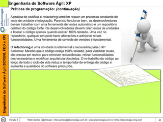 Engenharia de Software Ágil: XP
                                                 Práticas de programação: (continuação)

                                                 A prática do codifica-e-refactoring também requer um processo constante de
                                                 teste de unidade e integração. Para isto funcionar bem, os desenvolvedores
                                                 devem trabalhar com uma ferramenta de testes automático e um repositório
                                                 coletivo do código fonte. Os desenvolvedores devem criar testes de unidades
                                                 e liberar o código apenas quando estiver 100% testado. Uma vez no
                                                 repositório, qualquer um pode fazer alterações e adicionar novas
Engenharia de Software Ágil (SCRUM, FDD e XP)




                                                 funcionalidades. Uma ferramenta de controle de versões é fundamental.

                                                 O refactoring é uma atividade fundamental e necessária para o XP
                                                 funcionar. Mesmo que o código esteja 100% testado, para viabilizar reuso,
                                                 ele precisa ser revisto para remover redundâncias, retirar funcionalidades
                                                 desnecessárias e modificar arquitetura obsoletas. O re-trabalho do código ao
                                                 longo de todo o ciclo de vida reduz o tempo total de entrega do código e
                                                 aumenta a qualidade do software produzido.




                                                Versão 6    Rildo Santos | @rildosan | rildo.santos@etecnologia.com.br | www.etecnologia.com.br | http://etecnologia.ning.com   40
 