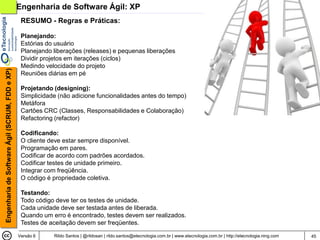 Engenharia de Software Ágil: XP
                                                 RESUMO - Regras e Práticas:

                                                 Planejando:
                                                 Estórias do usuário
                                                 Planejando liberações (releases) e pequenas liberações
                                                 Dividir projetos em iterações (ciclos)
                                                 Medindo velocidade do projeto
Engenharia de Software Ágil (SCRUM, FDD e XP)




                                                 Reuniões diárias em pé

                                                 Projetando (designing):
                                                 Simplicidade (não adicione funcionalidades antes do tempo)
                                                 Metáfora
                                                 Cartões CRC (Classes, Responsabilidades e Colaboração)
                                                 Refactoring (refactor)

                                                 Codificando:
                                                 O cliente deve estar sempre disponível.
                                                 Programação em pares.
                                                 Codificar de acordo com padrões acordados.
                                                 Codificar testes de unidade primeiro.
                                                 Integrar com freqüência.
                                                 O código é propriedade coletiva.

                                                 Testando:
                                                 Todo código deve ter os testes de unidade.
                                                 Cada unidade deve ser testada antes de liberada.
                                                 Quando um erro é encontrado, testes devem ser realizados.
                                                 Testes de aceitação devem ser freqüentes.

                                                Versão 6    Rildo Santos | @rildosan | rildo.santos@etecnologia.com.br | www.etecnologia.com.br | http://etecnologia.ning.com   45
 