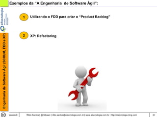Exemplos da “A Engenharia de Software Ágil”:


                                                           1      Utilizando o FDD para criar o “Product Backlog”
Engenharia de Software Ágil (SCRUM, FDD e XP)




                                                           2      XP: Refactoring




                                                Versão 6       Rildo Santos | @rildosan | rildo.santos@etecnologia.com.br | www.etecnologia.com.br | http://etecnologia.ning.com   51
 
