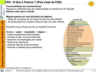 FDD - O Que é Feature ? (Pela visão da FDD)
                                                                                                                                                                                       1
                                                 Funcionalidade (ou característica):
                                                 Pequena o suficiente para ser implementada no máximo em 01 iteração
                                                 Oferece valor para o cliente

                                                 Mapeia passos em uma atividade de negócio:
                                                 – Pode ser um passo de um Caso de Uso (ou user stories)
Engenharia de Software Ágil (SCRUM, FDD e XP)




                                                 – Às vezes pode ser o próprio Caso de Uso (ou user stories)

                                                 Conceito muito próximo ao de um requisito funcional

                                                 Modelo: < ação> <resultado> <objeto >
                                                 - Liberar apartamento para locação
                                                 - Calcular o total de uma nota fiscal
                                                 - Autorizar uma transação com cartão
                                                 - Emitir uma nota fiscal
                                                 - Calcular total da conta do cliente
                                                 - Imprimir o relatório para conferência




                                                 Fonte: Adail Muniz Retamal - www.heptagon.com

                                                Versão 6           Rildo Santos | @rildosan | rildo.santos@etecnologia.com.br | www.etecnologia.com.br | http://etecnologia.ning.com       53
 