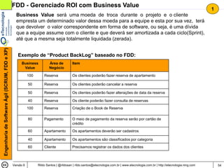 FDD - Gerenciado ROI com Business Value
                                                                                                                                                                                     1
                                                  Business Value será uma moeda de troca durante o projeto e o cliente
                                                  empresta um determinado valor dessa moeda para a equipe e esta por sua vez, terá
                                                  que devolver o valor correspondente em forma de software, ou seja, é uma dívida
                                                  que a equipe assume com o cliente e que deverá ser amortizada a cada ciclo(Sprint),
                                                  até que a mesma seja totalmente liquidada (zerada).
Engenharia de Software Ágil (SCRUM, FDD e XP)




                                                   Exemplo de “Product BackLog” baseado no FDD:
                                                     Business            Área de         Item
                                                      Value              Negócio

                                                           100       Reserva             Os clientes poderão fazer reserva de apartamento

                                                           50        Reserva             Os clientes poderão cancelar a reserva

                                                           50        Reserva             Os clientes poderão fazer alterações de data da reserva

                                                           40        Reserva             Os cliente poderão fazer consulta de reservas

                                                           100       Reserva             Criação de o Book de Reserva

                                                           80        Pagamento           O meio de pagamento da reserva serão por cartão de
                                                                                         crédito

                                                           60        Apartamento         Os apartamentos deverão ser cadastros

                                                           40        Apartamento         Os apartamentos são classificados por categoria

                                                           60        Cliente             Precisamos registrar os dados dos clientes



                                                Versão 6         Rildo Santos | @rildosan | rildo.santos@etecnologia.com.br | www.etecnologia.com.br | http://etecnologia.ning.com       54
 
