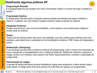 Detalhando algumas práticas XP:
                                                                                                                                                                                2
                                                 Programação Pareada:
                                                 É a programação em par (dupla) num único computador. Reduz o numero de bugs e equilibra a
                                                 equipe.

                                                 Propriedade Coletiva:
                                                 O código-fonte não tem dono e ninguém precisa solicitar permissão para poder modificar o
                                                 mesmo. O objetivo com isto é fazer a equipe conhecer todas as partes do sistema.
Engenharia de Software Ágil (SCRUM, FDD e XP)




                                                 Integração Contínua:
                                                 Sempre que produzir uma nova funcionalidade, nunca esperar uma semana para integrar à
                                                 versão atual do sistema.

                                                 Testes:
                                                 Podem ser de diversos tipos, tais como: de aceitação; que são criados pelos clientes junto com
                                                 analistas, para determinar a aceitação da funcionalidade do sistema; TDD; Testes de Integração e
                                                 outros;

                                                 Refatoração: (Designing)
                                                 É um processo que permite a melhoria continua da programação, com o mínimo de introdução de
                                                 erros e mantendo a compatibilidade com o código já existente. Refabricar melhora a clareza do
                                                 código, divide-o em módulos mais coesos e de maior reaproveitamento, evitando a duplicação de
                                                 código fonte.

                                                 Padronização do código:
                                                 A equipe de desenvolvimento precisa estabelecer regras para programar e todos devem seguir
                                                 estas regras. A código fonte final deve parecer ter sido feito por apenas um programador.

                                                Versão 6    Rildo Santos | @rildosan | rildo.santos@etecnologia.com.br | www.etecnologia.com.br | http://etecnologia.ning.com       57
 