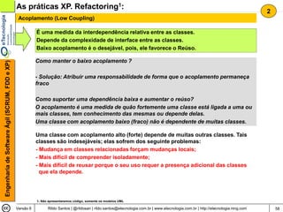 As práticas XP. Refactoring1:
                                                                                                                                                                                     2
                                                 Acoplamento (Low Coupling)

                                                           É uma medida da interdependência relativa entre as classes.
                                                           Depende da complexidade de interface entre as classes.
                                                           Baixo acoplamento é o desejável, pois, ele favorece o Reúso.

                                                           Como manter o baixo acoplamento ?
Engenharia de Software Ágil (SCRUM, FDD e XP)




                                                           - Solução: Atribuir uma responsabilidade de forma que o acoplamento permaneça
                                                           fraco

                                                           Como suportar uma dependência baixa e aumentar o reúso?
                                                           O acoplamento é uma medida de quão fortemente uma classe está ligada a uma ou
                                                           mais classes, tem conhecimento das mesmas ou depende delas.
                                                           Uma classe com acoplamento baixo (fraco) não é dependente de muitas classes.

                                                           Uma classe com acoplamento alto (forte) depende de muitas outras classes. Tais
                                                           classes são indesejáveis; elas sofrem dos seguinte problemas:
                                                           - Mudança em classes relacionadas forçam mudanças locais;
                                                           - Mais difícil de compreender isoladamente;
                                                           - Mais difícil de reusar porque o seu uso requer a presença adicional das classes
                                                             que ela depende.




                                                           1- Não apresentaremos código, somente os modelos UML

                                                Versão 6         Rildo Santos | @rildosan | rildo.santos@etecnologia.com.br | www.etecnologia.com.br | http://etecnologia.ning.com       58
 