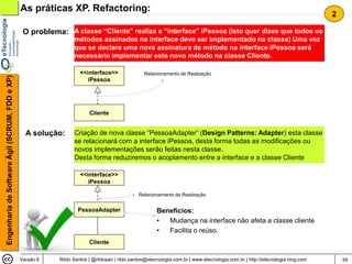 As práticas XP. Refactoring:
                                                                                                                                                                                2

                                                 O problema: A classe “Cliente” realiza a “interface” iPessoa (isto quer dizes que todos os
                                                                  métodos assinados na interface deve ser implementado na classe) Uma vez
                                                                  que se declare uma nova assinatura de método na interface iPessoa será
                                                                  necessário implementar este novo método na classe Cliente.

                                                                     <<interface>>                Relacionamento de Realização
Engenharia de Software Ágil (SCRUM, FDD e XP)




                                                                        iPessoa




                                                                         Cliente


                                                  A solução:      Criação de nova classe “PessoaAdapter” (Design Patterns: Adapter) esta classe
                                                                  se relacionará com a interface iPessoa, desta forma todas as modificações ou
                                                                  novos implementações serão feitas nesta classe.
                                                                  Desta forma reduziremos o acoplamento entre a interface e a classe Cliente

                                                                     <<interface>>
                                                                        iPessoa

                                                                                                Relacionamento de Realização


                                                                    PessoaAdapter                       Benefícios:
                                                                                                        •  Mudança na interface não afeta a classe cliente
                                                                                                        •  Facilita o reúso.
                                                                         Cliente

                                                Versão 6    Rildo Santos | @rildosan | rildo.santos@etecnologia.com.br | www.etecnologia.com.br | http://etecnologia.ning.com       59
 