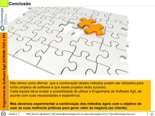 Engenharia de Software Ágil (SCRUM, FDD e XP)   Conclusão




                                                 Não temos como afirmar que a combinação destes métodos podem ser utilizados para
                                                 todos projetos de software e que esses projetos terão sucesso.
                                                 Cada equipe deve avaliar a possibilidade de utilizar a Engenharia de Software Ágil, de
                                                 acordo com suas necessidades e experiência.

                                                 Mas devemos experimentar a combinação dos métodos ágeis com o objetivo de
                                                 usar as suas melhores práticas para gerar valor ao negócio (ao cliente).
                                                Versão 6   Rildo Santos | @rildosan | rildo.santos@etecnologia.com.br | www.etecnologia.com.br | http://etecnologia.ning.com   60
 