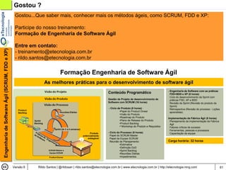 Gostou ?
                                                 Gostou...Que saber mais, conhecer mais os métodos ágeis, como SCRUM, FDD e XP:

                                                 Participe do nosso treinamento:
                                                 Formação de Engenharia de Software Ágil

                                                 Entre em contato:
Engenharia de Software Ágil (SCRUM, FDD e XP)




                                                 - treinamento@etecnologia.com.br
                                                 - rildo.santos@etecnologia.com.br

                                                                          Formação Engenharia de Software Ágil
                                                               As melhores práticas para o desenvolvimento de software ágil
                                                                                                                                                           - Engenharia de Software com as práticas
                                                                                                            Conteúdo Programático                            FDD+BDD e XP (8 horas)
                                                                                                                                                             Ciclo do desenvolvimento da Sprint com
                                                                                                            Gestão de Projeto de desenvolvimento de          práticas FDD, XP e BDD
                                                                                                            Software com SCRUM (16 horas)                    Revisão da Sprint (Revisão do produto da
                                                                                                                                                             Sprint)
                                                                                                             - Ciclo de Produto (8 horas) :                  Retrospectiva (Revisão do processo - Lições
                                                                                                                      •Papel do Product Onwer                aprendidas)
                                                                                                                      •Visão do Produto
                                                                                                                      •Roadmap do Produto                  Implementação da Fábrica Ágil (8 horas)
                                                                                                                      •Plano de Release do Produto          Planejamento da implementação da Fábrica
                                                                                                                      •Product Backlog                      Ágil
                                                                                                                      •*Workshop do Produto e Requisitos    Fatores críticos de sucesso
                                                                                                                                                            Ferramentas, pessoas e processos
                                                                                                            - Ciclo do Processo (8 horas)                   Capacitação da equipe
                                                                                                              Papel do SCRUM Master
                                                                                                              Papel da Equipe SCRUM
                                                                                                              Reunião de Planejamento:                     Carga horária: 32 horas
                                                                                                                      •Estimativa
                                                                                                                      •Definição DoD
                                                                                                                      •Sprint Backlog
                                                                                                                      •Reuniões Diárias
                                                                                                                      •Impedimentos



                                                Versão 6   Rildo Santos | @rildosan | rildo.santos@etecnologia.com.br | www.etecnologia.com.br | http://etecnologia.ning.com                               61
 