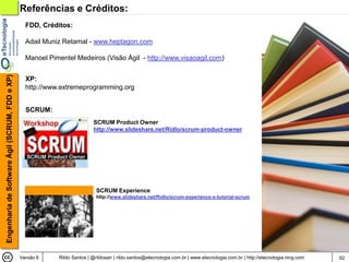 Referências e Créditos:
                                                  FDD, Créditos:

                                                  Adail Muniz Retamal - www.heptagon.com

                                                  Manoel Pimentel Medeiros (Visão Ágil - http://www.visaoagil.com)
Engenharia de Software Ágil (SCRUM, FDD e XP)




                                                  XP:
                                                  http://www.extremeprogramming.org


                                                  SCRUM:
                                                                           SCRUM Product Owner
                                                                           http://www.slideshare.net/Ridlo/scrum-product-owner




                                                                             SCRUM Experience
                                                                             http://www.slideshare.net/Ridlo/scrum-experience-o-tutorial-scrum




                                                Versão 6    Rildo Santos | @rildosan | rildo.santos@etecnologia.com.br | www.etecnologia.com.br | http://etecnologia.ning.com   62
 