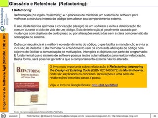 Glossário e Referência (Refactoring):
                                                  1 Refactoring:
                                                    Refatoração (do inglês Refactoring) é o processo de modificar um sistema de software para
                                                    melhorar a estrutura interna do código sem alterar seu comportamento externo.

                                                    O uso desta técnica aprimora a concepção (design) de um software e evita a deterioração tão
                                                    comum durante o ciclo de vida de um código. Esta deterioração é geralmente causada por
                                                    mudanças com objetivos de curto prazo ou por alterações realizadas sem a clara compreensão da
Engenharia de Software Ágil (SCRUM, FDD e XP)




                                                    concepção do sistema.

                                                    Outra consequência é a melhora no entendimento do código, o que facilita a manutenção e evita a
                                                    inclusão de defeitos. Esta melhora no entendimento vem da constante alteração do código com
                                                    objetivo de facilitar a comunicação de motivações, intenções e objetivos por parte do programador.
                                                    É fundamental que o sistema de software possua testes automatizados para realizar refatoração.
                                                    Desta forma, será possível garantir a que o comportamento externo não foi alterado.

                                                                                             O livro mais importante sobre refatoração é Refactoring: Improving
                                                                                             the Design of Existing Code (ISBN 0201485672) de Martin Fowler,
                                                                                             onde são explicados os conceitos, motivações e uma série de
                                                                                             refatorações descritas passo a passo.

                                                                                             Veja o livro no Google Books: http://bit.ly/cStfaU




                                                    Fonte: http://pt.wikipedia.org/wiki/Refatora%C3%A7%C3%A3o

                                                Versão 6          Rildo Santos | @rildosan | rildo.santos@etecnologia.com.br | www.etecnologia.com.br | http://etecnologia.ning.com   63
 
