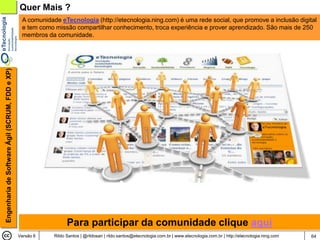 Quer Mais ?
                                                 A comunidade eTecnologia (http://etecnologia.ning.com) é uma rede social, que promove a inclusão digital
                                                 e tem como missão compartilhar conhecimento, troca experiência e prover aprendizado. São mais de 250
                                                 membros da comunidade.
Engenharia de Software Ágil (SCRUM, FDD e XP)




                                                                  Para participar da comunidade clique aqui
                                                Versão 6    Rildo Santos | @rildosan | rildo.santos@etecnologia.com.br | www.etecnologia.com.br | http://etecnologia.ning.com   64
 