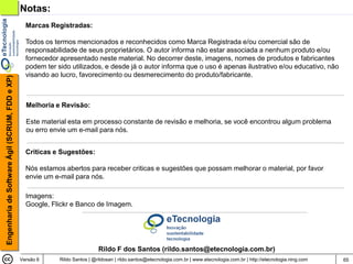 Notas:
                                                  Marcas Registradas:

                                                  Todos os termos mencionados e reconhecidos como Marca Registrada e/ou comercial são de
                                                  responsabilidade de seus proprietários. O autor informa não estar associada a nenhum produto e/ou
                                                  fornecedor apresentado neste material. No decorrer deste, imagens, nomes de produtos e fabricantes
                                                  podem ter sido utilizados, e desde já o autor informa que o uso é apenas ilustrativo e/ou educativo, não
                                                  visando ao lucro, favorecimento ou desmerecimento do produto/fabricante.
Engenharia de Software Ágil (SCRUM, FDD e XP)




                                                  Melhoria e Revisão:

                                                  Este material esta em processo constante de revisão e melhoria, se você encontrou algum problema
                                                  ou erro envie um e-mail para nós.


                                                  Criticas e Sugestões:

                                                  Nós estamos abertos para receber criticas e sugestões que possam melhorar o material, por favor
                                                  envie um e-mail para nós.

                                                  Imagens:
                                                  Google, Flickr e Banco de Imagem.




                                                                              Rildo F dos Santos (rildo.santos@etecnologia.com.br)
                                                Versão 6     Rildo Santos | @rildosan | rildo.santos@etecnologia.com.br | www.etecnologia.com.br | http://etecnologia.ning.com   65
 