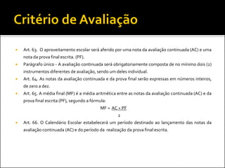    Art. 63. O aproveitamento escolar será aferido por uma nota da avaliação continuada (AC) e uma
    nota da prova final escrita. (PF).
   Parágrafo único - A avaliação continuada será obrigatoriamente composta de no mínimo dois (2)
    instrumentos diferentes de avaliação, sendo um deles individual.
   Art. 64. As notas da avaliação continuada e da prova final serão expressas em números inteiros,
    de zero a dez.
   Art. 65. A média final (MF) é a média aritmética entre as notas da avaliação continuada (AC) e da
    prova final escrita (PF), segundo a fórmula:
                                             MF = AC + PF
                                                     2
   Art. 66. O Calendário Escolar estabelecerá um período destinado ao lançamento das notas da
    avaliação continuada (AC) e do período da realização da prova final escrita.
 