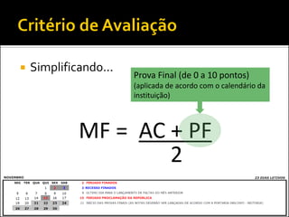    Simplificando...
                       Prova Final (de 0 a 10 pontos)
                       (aplicada de acordo com o calendário da
                       instituição)



             MF = AC + PF
                     2
 