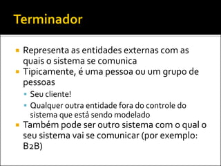    Representa as entidades externas com as
    quais o sistema se comunica
   Tipicamente, é uma pessoa ou um grupo de
    pessoas
     Seu cliente!
     Qualquer outra entidade fora do controle do
     sistema que está sendo modelado
   Também pode ser outro sistema com o qual o
    seu sistema vai se comunicar (por exemplo:
    B2B)
 