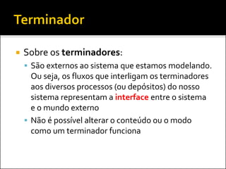    Sobre os terminadores:
     São externos ao sistema que estamos modelando.
      Ou seja, os fluxos que interligam os terminadores
      aos diversos processos (ou depósitos) do nosso
      sistema representam a interface entre o sistema
      e o mundo externo
     Não é possível alterar o conteúdo ou o modo
      como um terminador funciona
 