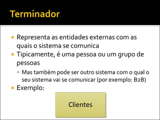    Representa as entidades externas com as
    quais o sistema se comunica
   Tipicamente, é uma pessoa ou um grupo de
    pessoas
     Mas também pode ser outro sistema com o qual o
     seu sistema vai se comunicar (por exemplo: B2B)
   Exemplo:

                      Clientes
 