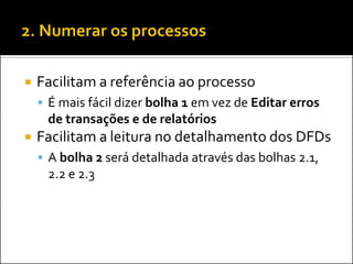    Facilitam a referência ao processo
     É mais fácil dizer bolha 1 em vez de Editar erros
     de transações e de relatórios
   Facilitam a leitura no detalhamento dos DFDs
     A bolha 2 será detalhada através das bolhas 2.1,
     2.2 e 2.3
 