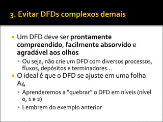    Um DFD deve ser prontamente
    compreendido, facilmente absorvido e
    agradável aos olhos
     Ou seja, não crie um DFD com diversos processos,
     fluxos, depósitos e terminadores...
   O ideal é que o DFD se ajuste em uma folha
    A4
     Aprenderemos a “quebrar” o DFD em níveis (nível
      0, 1 e 2)
     Lembrem do exemplo anterior
 