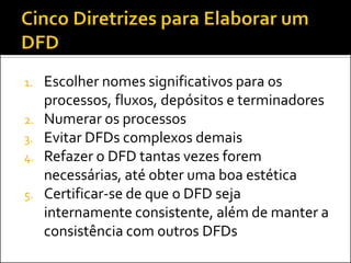 1.   Escolher nomes significativos para os
     processos, fluxos, depósitos e terminadores
2.   Numerar os processos
3.   Evitar DFDs complexos demais
4.   Refazer o DFD tantas vezes forem
     necessárias, até obter uma boa estética
5.   Certificar-se de que o DFD seja
     internamente consistente, além de manter a
     consistência com outros DFDs
 