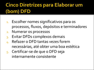 1.   Escolher nomes significativos para os
     processos, fluxos, depósitos e terminadores
2.   Numerar os processos
3.   Evitar DFDs complexos demais
4.   Refazer o DFD tantas vezes forem
     necessárias, até obter uma boa estética
5.   Certificar-se de que o DFD seja
     internamente consistente
 