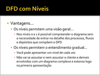    Vantagens...
     Os níveis permitem uma visão geral...
      ▪ Nos níveis 0 e 1 é possível compreender o diagrama sem
        a necessidade de entrar no detalhe dos processos, fluxos
        e depósitos que compõem o DFD
     Os níveis permitem o entendimento gradual...
      ▪ Você pode apresentar um nível de cada vez
      ▪ Não vai se assustar e nem assustar o cliente e demais
        envolvidos com um diagrama complexo e extenso logo
        na primeira apresentação
 