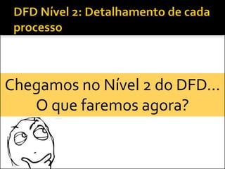 Chegamos no Nível 2 do DFD...
   O que faremos agora?
 