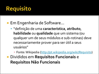    Em Engenharia de Software...
     “definição de uma característica, atributo,
     habilidade ou qualidade que um sistema (ou
     qualquer um de seus módulos e sub-rotinas) deve
     necessariamente prover para ser útil a seus
     usuários”
      ▪ Fonte: Wikipedia (http://pt.wikipedia.org/wiki/Requisito)
   Divididos em Requisitos Funcionais e
    Requisitos Não Funcionais
 