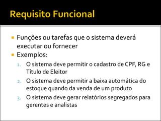    Funções ou tarefas que o sistema deverá
    executar ou fornecer
   Exemplos:
    1. O sistema deve permitir o cadastro de CPF, RG e
       Título de Eleitor
    2. O sistema deve permitir a baixa automática do
       estoque quando da venda de um produto
    3. O sistema deve gerar relatórios segregados para
       gerentes e analistas
 