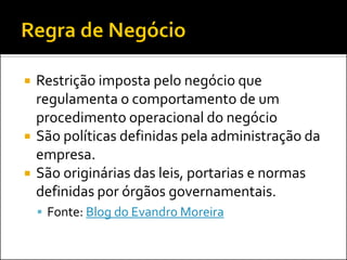    Restrição imposta pelo negócio que
    regulamenta o comportamento de um
    procedimento operacional do negócio
   São políticas definidas pela administração da
    empresa.
   São originárias das leis, portarias e normas
    definidas por órgãos governamentais.
     Fonte: Blog do Evandro Moreira
 