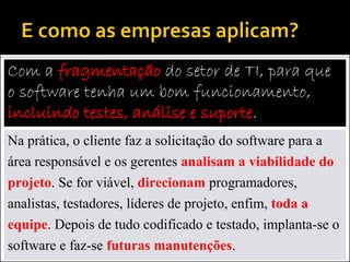 Com a fragmentação do setor de TI, para que
o software tenha um bom funcionamento,
incluindo testes, análise e suporte.
Na prática, o cliente faz a solicitação do software para a
área responsável e os gerentes analisam a viabilidade do
projeto. Se for viável, direcionam programadores,
analistas, testadores, líderes de projeto, enfim, toda a
equipe. Depois de tudo codificado e testado, implanta-se o
software e faz-se futuras manutenções.
 