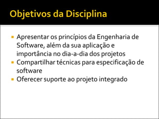    Apresentar os princípios da Engenharia de
    Software, além da sua aplicação e
    importância no dia-a-dia dos projetos
   Compartilhar técnicas para especificação de
    software
   Oferecer suporte ao projeto integrado
 
