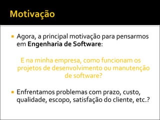    Agora, a principal motivação para pensarmos
    em Engenharia de Software:

     E na minha empresa, como funcionam os
    projetos de desenvolvimento ou manutenção
                    de software?

   Enfrentamos problemas com prazo, custo,
    qualidade, escopo, satisfação do cliente, etc.?
 