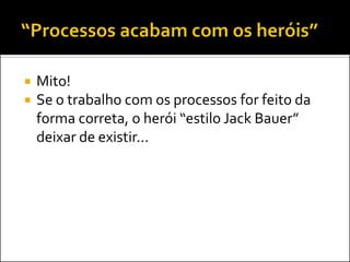    Mito!
   Se o trabalho com os processos for feito da
    forma correta, o herói “estilo Jack Bauer”
    deixar de existir...
 