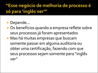    Depende...
   Os benefícios quando a empresa reflete sobre
    seus processos já foram apresentados
   Mas há muitas empresas que buscam
    somente passar em alguma auditoria ou
    obter uma certificação, fazendo com que
    seus processos sejam somente para “inglês
    ver”
 